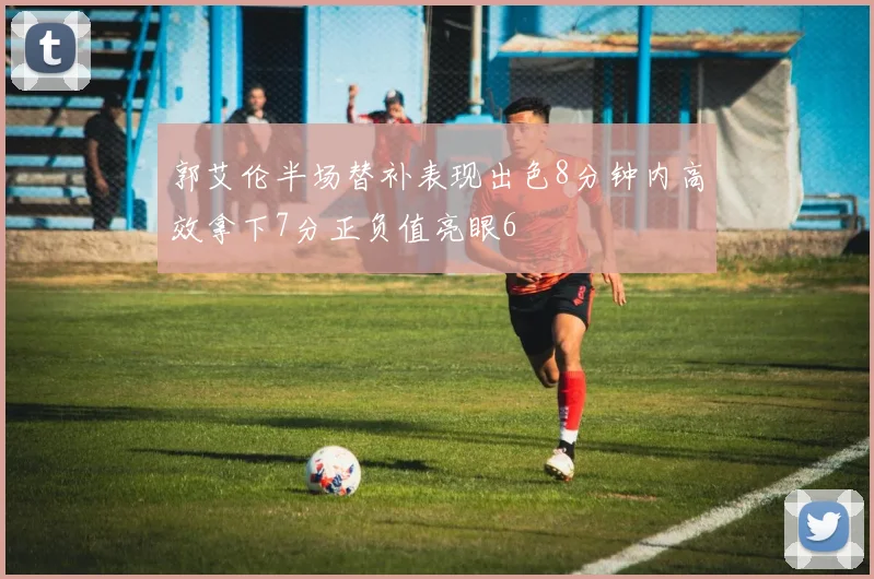 郭艾伦半场替补表现出色8分钟内高效拿下7分正负值亮眼6