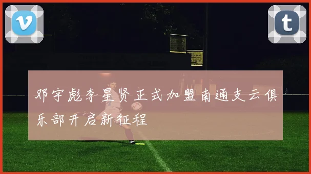 邓宇彪李星贤正式加盟南通支云俱乐部开启新征程