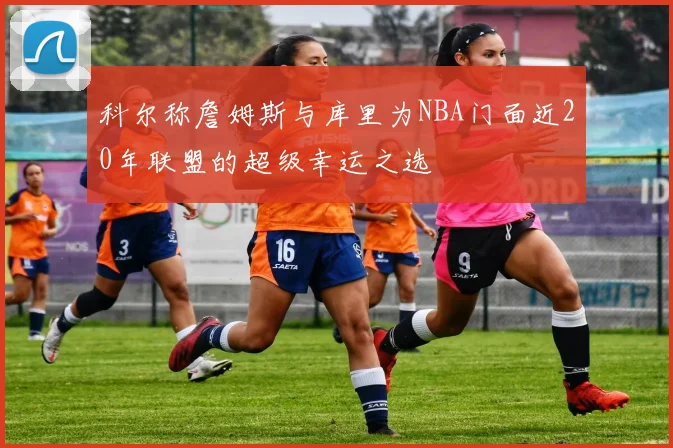 科尔称詹姆斯与库里为NBA门面近20年联盟的超级幸运之选