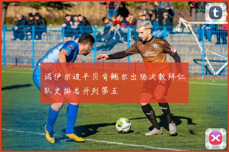 诺伊尔追平贝肯鲍尔出场次数拜仁队史排名并列第五