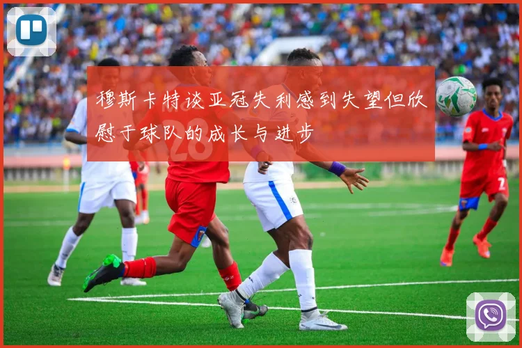 穆斯卡特谈亚冠失利感到失望但欣慰于球队的成长与进步