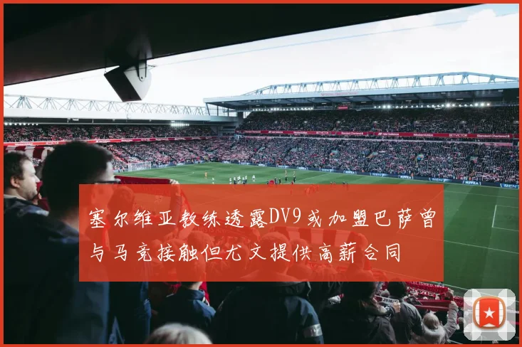 塞尔维亚教练透露DV9或加盟巴萨曾与马竞接触但尤文提供高薪合同