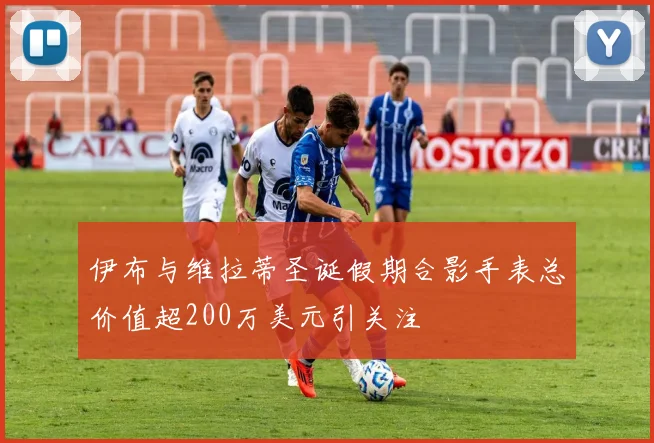 伊布与维拉蒂圣诞假期合影手表总价值超200万美元引关注