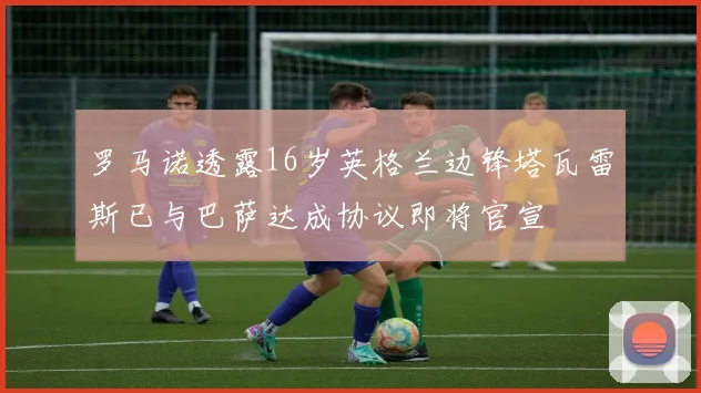 罗马诺透露16岁英格兰边锋塔瓦雷斯已与巴萨达成协议即将官宣