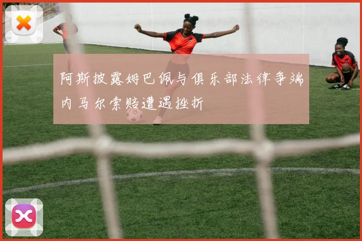 阿斯披露姆巴佩与俱乐部法律争端内马尔索赔遭遇挫折