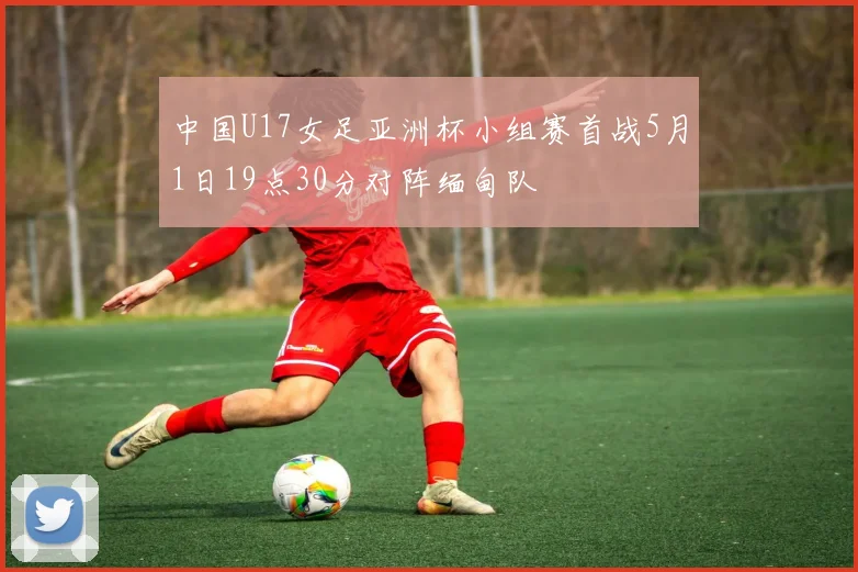 中国U17女足亚洲杯小组赛首战5月1日19点30分对阵缅甸队