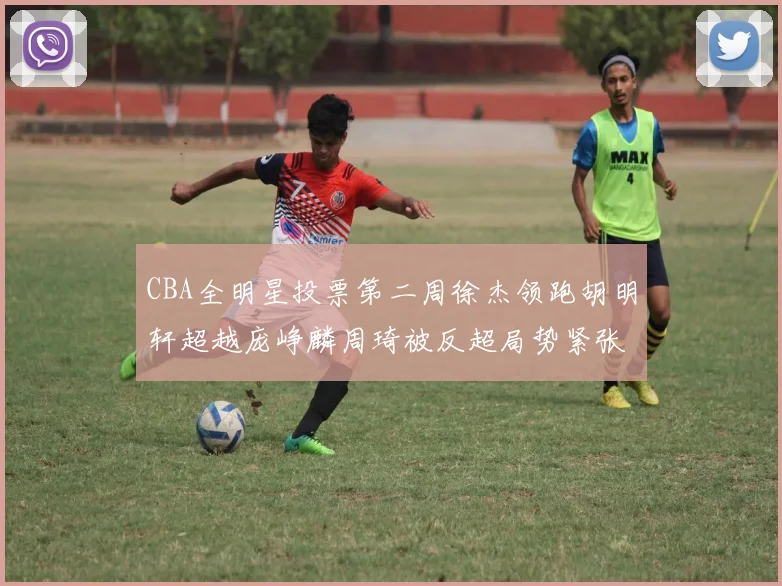 CBA全明星投票第二周徐杰领跑胡明轩超越庞峥麟周琦被反超局势紧张