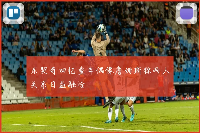东契奇回忆童年偶像詹姆斯称两人关系日益融洽