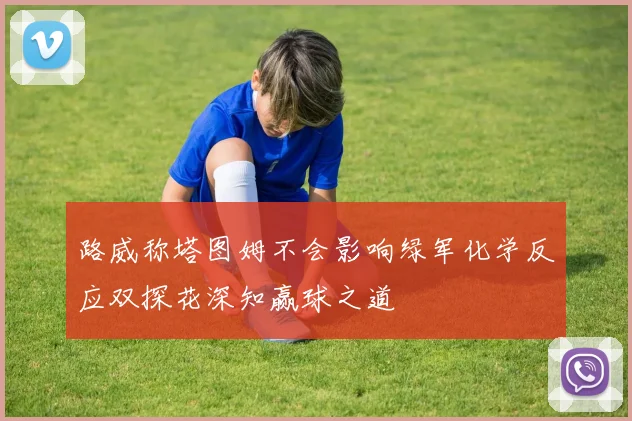 路威称塔图姆不会影响绿军化学反应双探花深知赢球之道