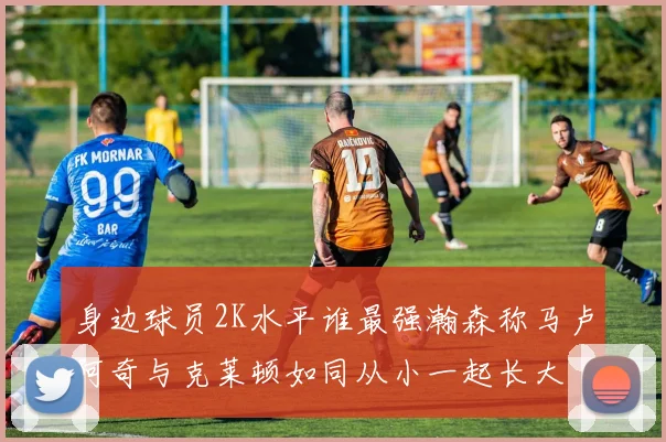 身边球员2K水平谁最强瀚森称马卢阿奇与克莱顿如同从小一起长大