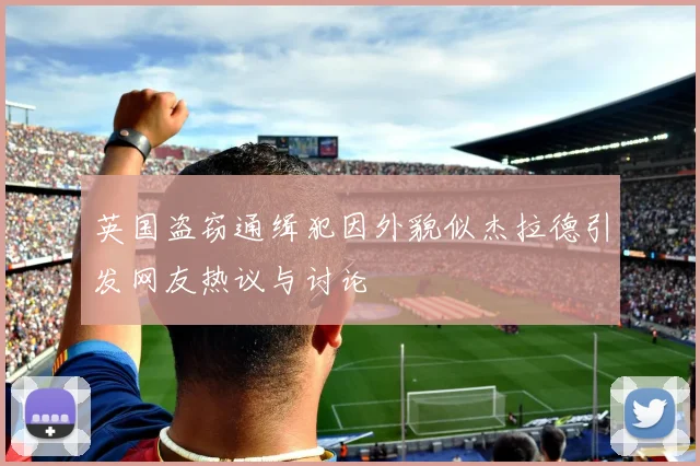英国盗窃通缉犯因外貌似杰拉德引发网友热议与讨论
