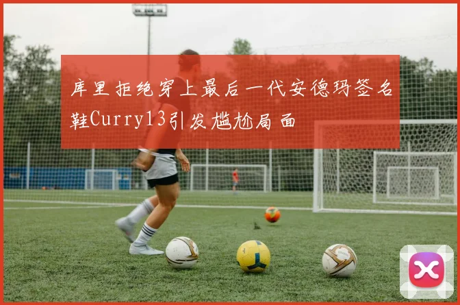 库里拒绝穿上最后一代安德玛签名鞋Curry13引发尴尬局面