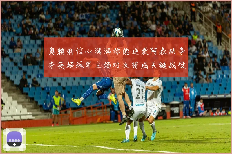 奥赖利信心满满称能逆袭阿森纳争夺英超冠军主场对决将成关键战役