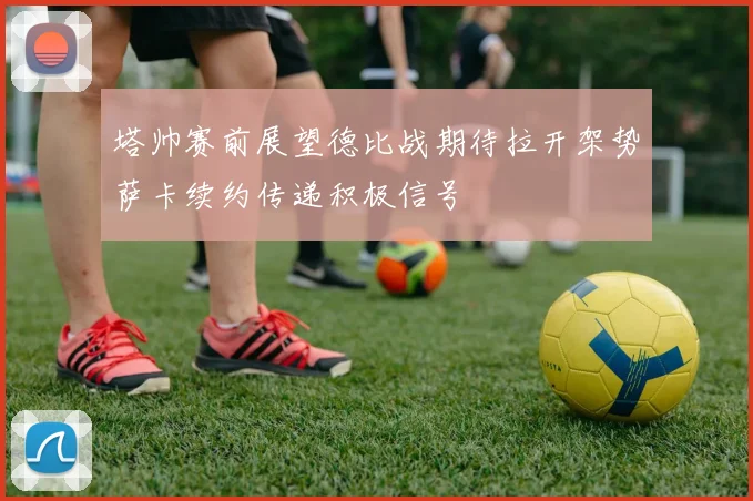 塔帅赛前展望德比战期待拉开架势萨卡续约传递积极信号