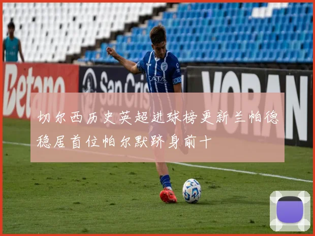 切尔西历史英超进球榜更新兰帕德稳居首位帕尔默跻身前十