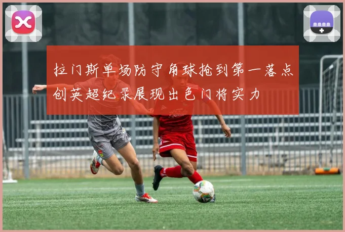 拉门斯单场防守角球抢到第一落点创英超纪录展现出色门将实力