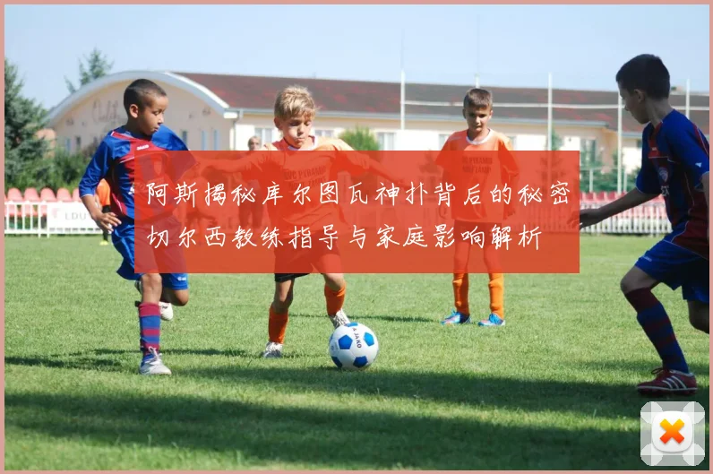 阿斯揭秘库尔图瓦神扑背后的秘密切尔西教练指导与家庭影响解析