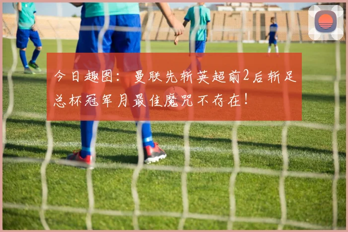 今日趣图：曼联先斩英超前2后斩足总杯冠军月最佳魔咒不存在！