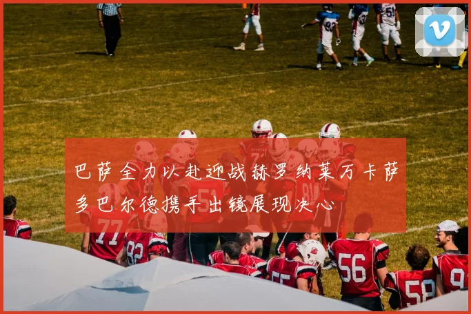 巴萨全力以赴迎战赫罗纳莱万卡萨多巴尔德携手出镜展现决心