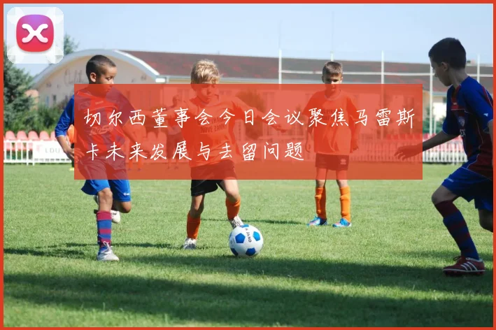 切尔西董事会今日会议聚焦马雷斯卡未来发展与去留问题