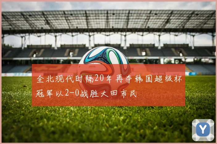 全北现代时隔20年再夺韩国超级杯冠军以2-0战胜大田市民