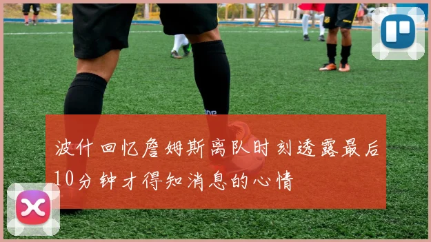 波什回忆詹姆斯离队时刻透露最后10分钟才得知消息的心情