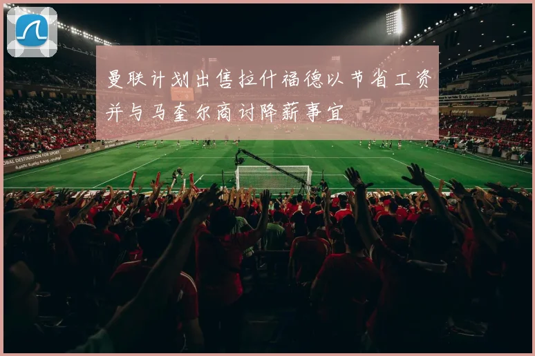 曼联计划出售拉什福德以节省工资并与马奎尔商讨降薪事宜