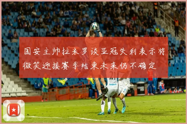 国安主帅拉米罗谈亚冠失利表示将微笑迎接赛季结束未来仍不确定