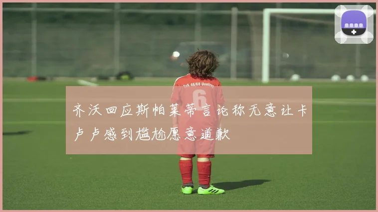 齐沃回应斯帕莱蒂言论称无意让卡卢卢感到尴尬愿意道歉